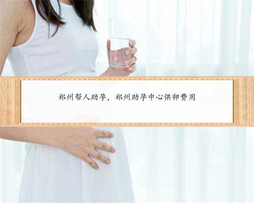 郑州帮人助孕，郑州助孕中心供卵费用